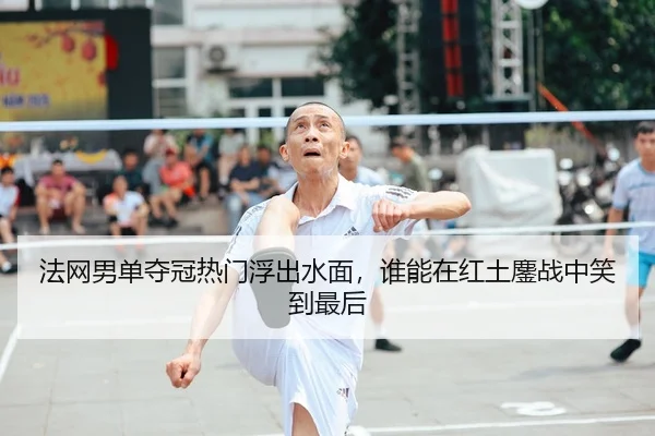 法网男单夺冠热门浮出水面，谁能在红土鏖战中笑到最后